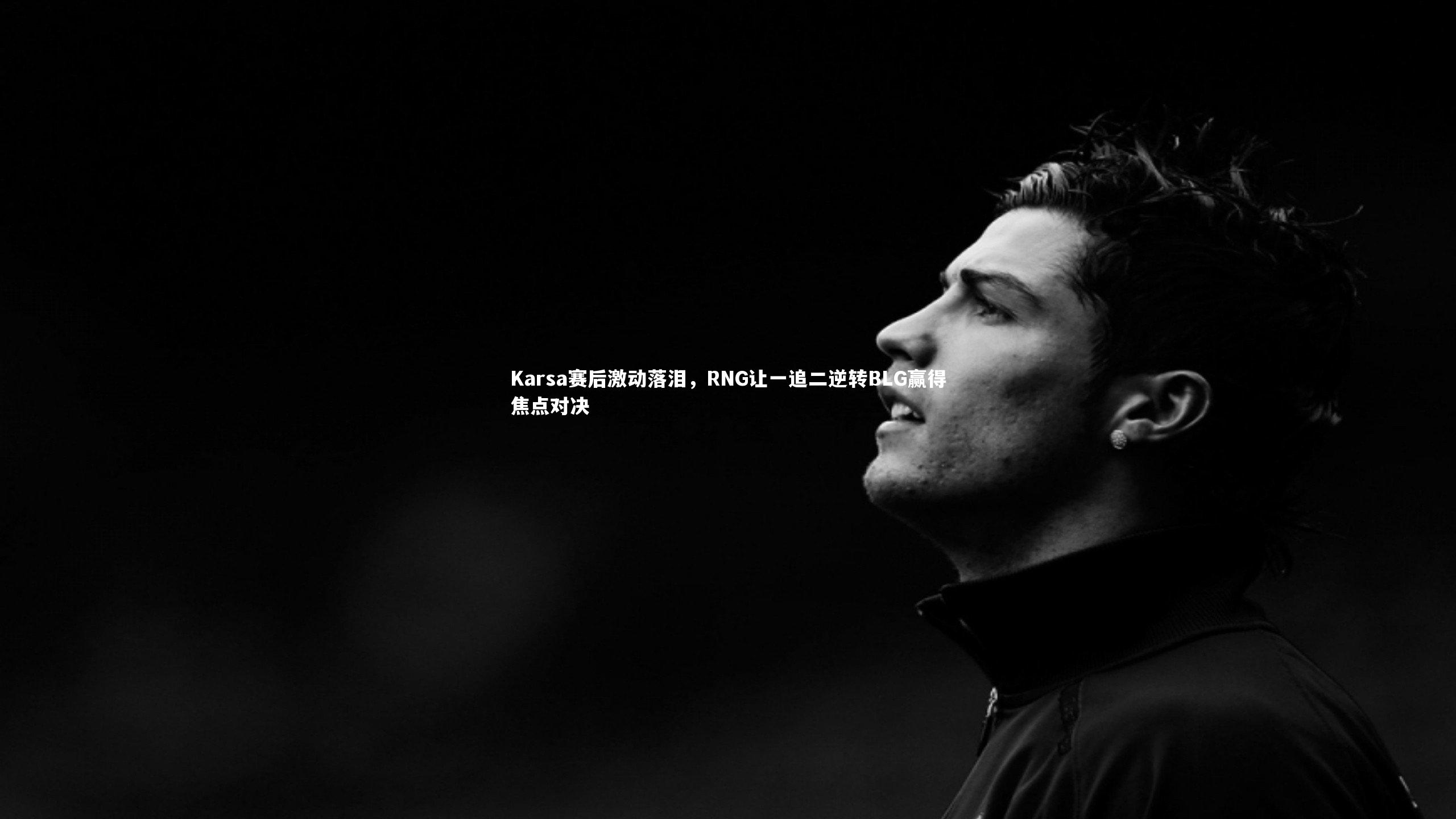 Karsa赛后激动落泪，RNG让一追二逆转BLG赢得焦点对决