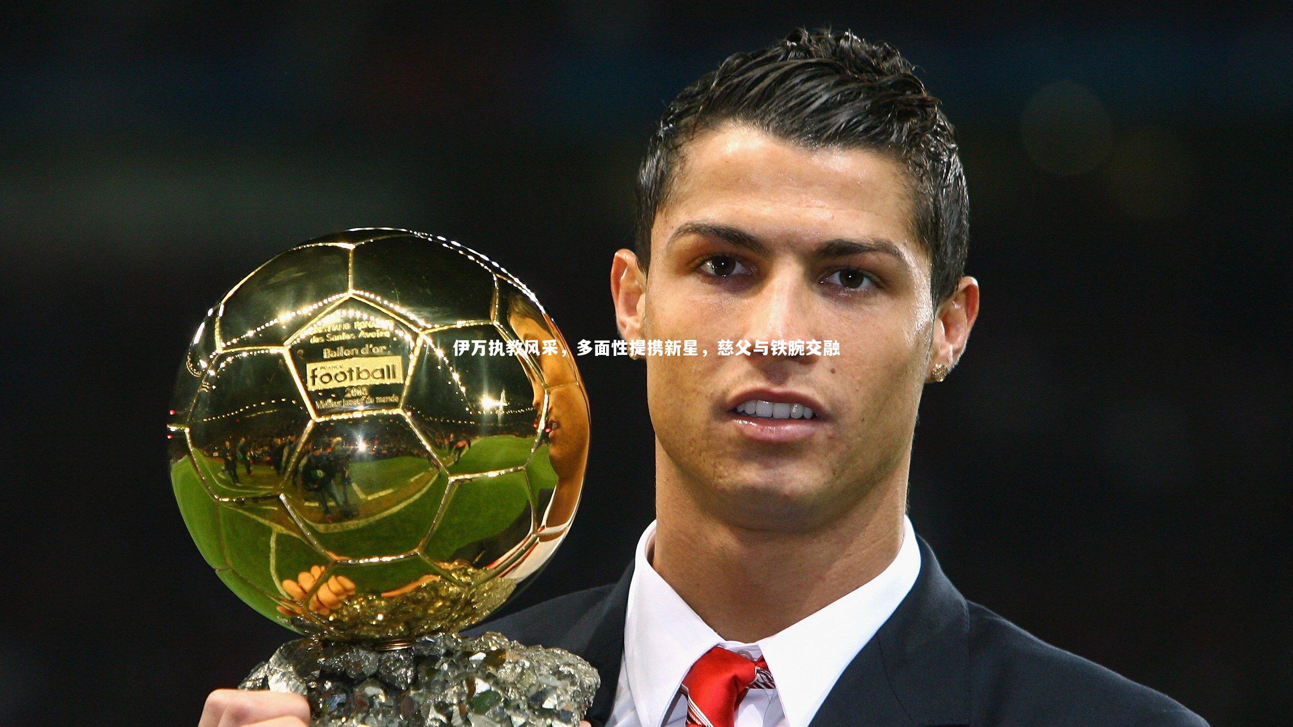 伊万执教风采，多面性提携新星，慈父与铁腕交融